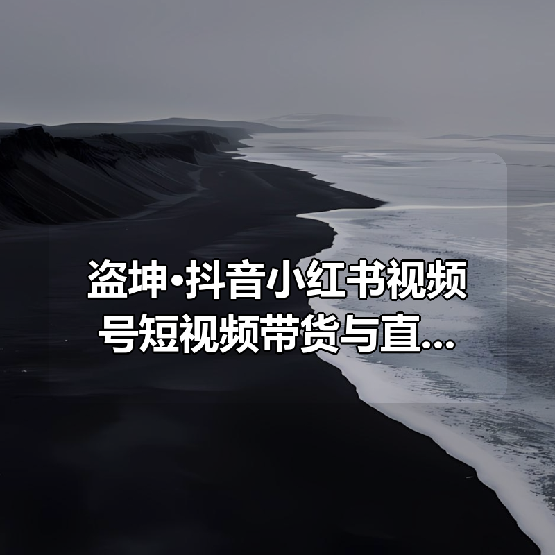 盗坤·抖音小红书视频号短视频带货与直播变现（11-21期）|shaocun资源站 - 你的知识成长补给站