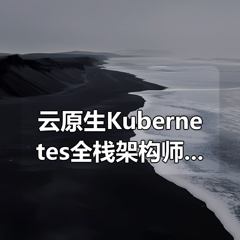 云原生Kubernetes全栈架构师：基于世界500强的k8s实战原价1572元|shaocun资源站 - 你的知识成长补给站