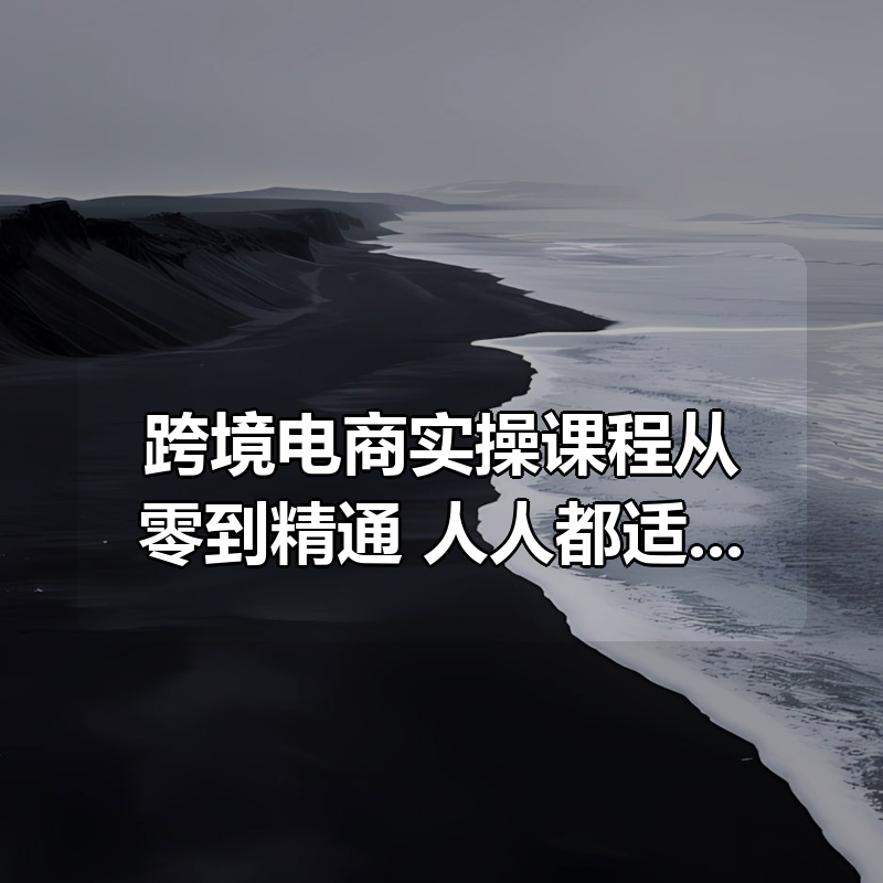 跨境电商实操课程从零到精通,人人都适合的跨境电商课