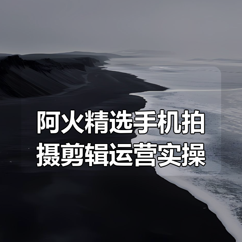 阿火精选手机拍摄剪辑运营实操|shaocun资源站 - 你的知识成长补给站