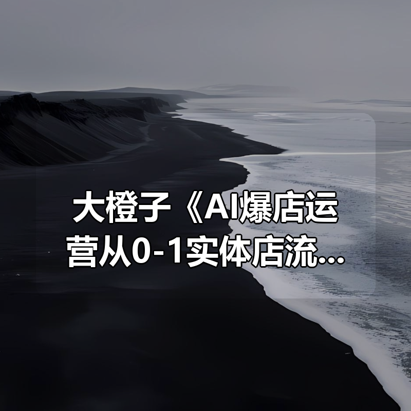 大橙子《AI爆店运营从0-1实体店流量起号》|shaocun资源站 - 你的知识成长补给站