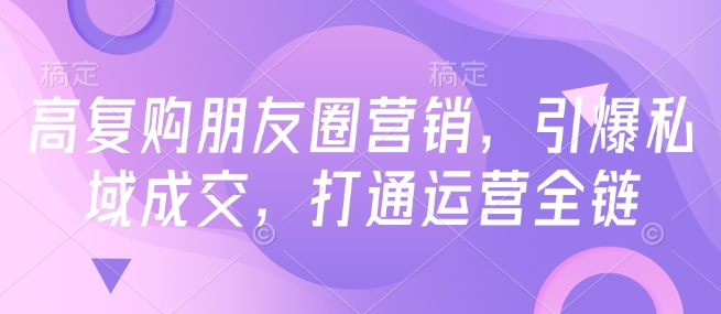 高复购朋友圈营销，引爆私域成交，打通运营全链-shaocun资源站