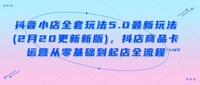 抖音小店全套玩法5.0最新玩法(2月20更新新版)，抖店商品卡运营从零基础到起店全流程-shaocun资源站