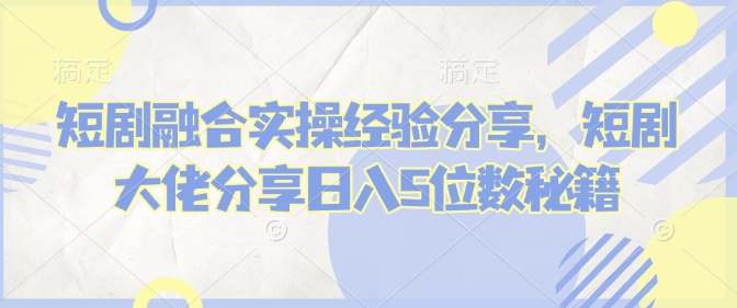短剧融合实操经验分享，短剧大佬分享日入5位数秘籍-shaocun资源站