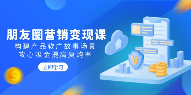（14162期）朋友圈营销变现课：构建产品软广故事场景，攻心吸金提高复购率-shaocun资源站