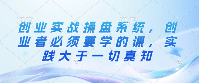 创业实战操盘系统，创业者必须要学的课，实践大于一切真知-shaocun资源站