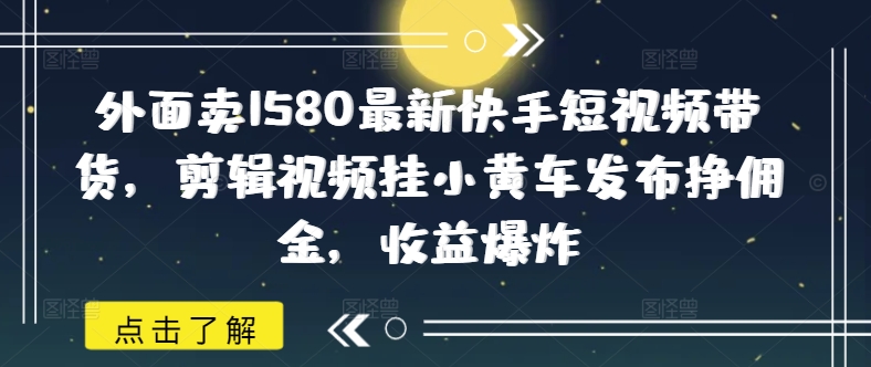 外面卖1580最新快手短视频带货，剪辑视频挂小黄车发布挣佣金，收益爆炸-shaocun资源站