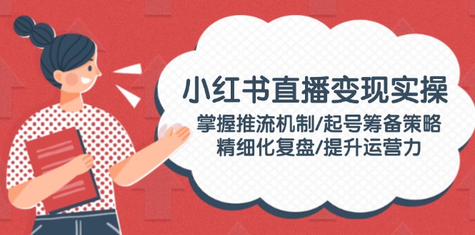 （14189期）小红书直播变现实操：掌握推流机制/起号筹备策略/精细化复盘/提升运营力-shaocun资源站