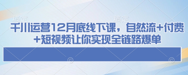 千川运营12月底线下课，自然流+付费+短视频让你实现全链路爆单-shaocun资源站