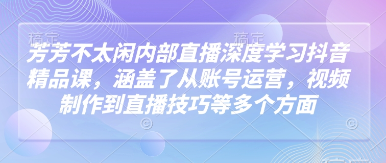 芳芳不太闲内部直播深度学习抖音精品课，涵盖了从账号运营，视频制作到直播技巧等多个方面-shaocun资源站