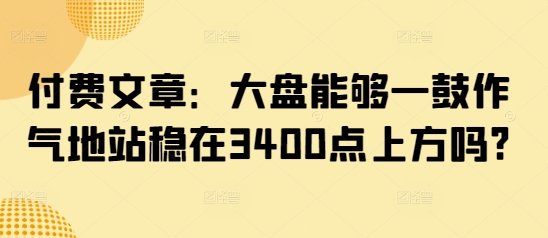 付费文章：大盘能够一鼓作气地站稳在3400点上方吗?-shaocun资源站