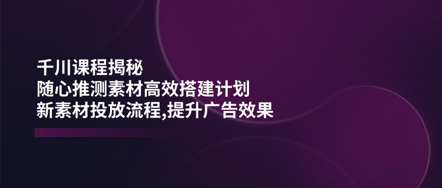 （14317期）千川课程揭秘：随心推测素材高效搭建计划,新素材投放流程,提升广告效果-shaocun资源站